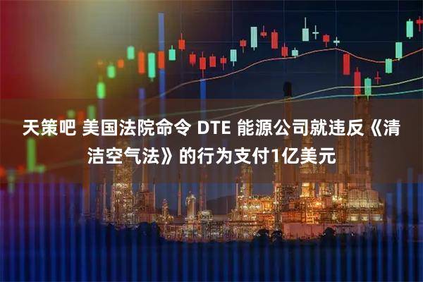 天策吧 美国法院命令 DTE 能源公司就违反《清洁空气法》的行为支付1亿美元