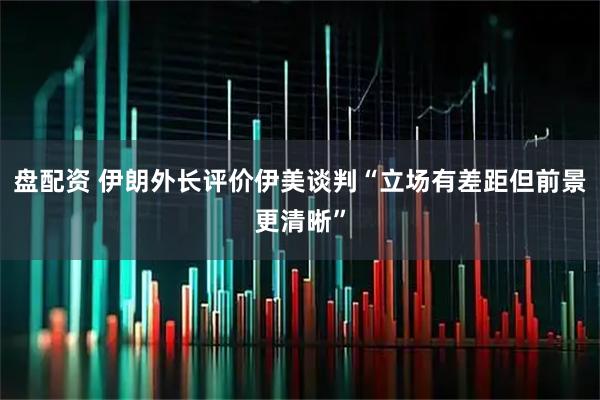 盘配资 伊朗外长评价伊美谈判“立场有差距但前景更清晰”