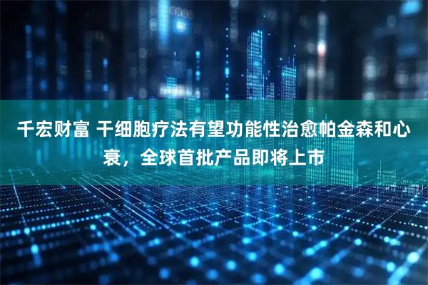 千宏财富 干细胞疗法有望功能性治愈帕金森和心衰，全球首批产品即将上市