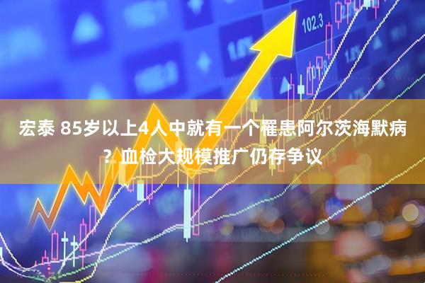 宏泰 85岁以上4人中就有一个罹患阿尔茨海默病？血检大规模推广仍存争议