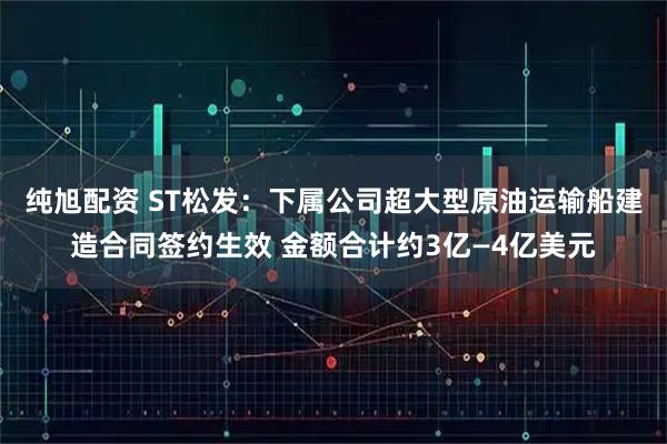 纯旭配资 ST松发：下属公司超大型原油运输船建造合同签约生效 金额合计约3亿—4亿美元