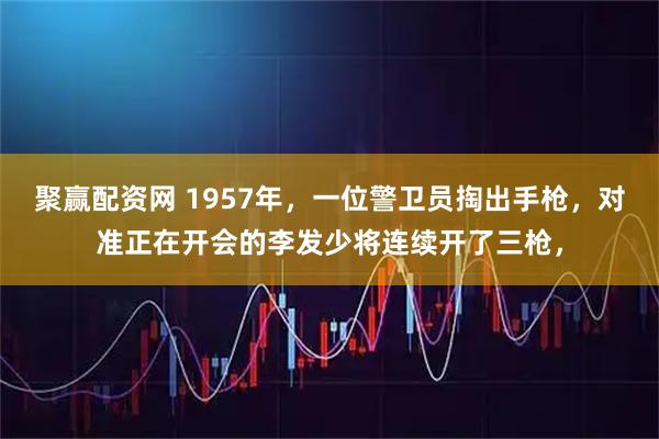 聚赢配资网 1957年，一位警卫员掏出手枪，对准正在开会的李发少将连续开了三枪，