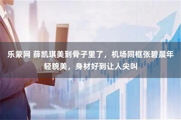 乐蒙网 薛凯琪美到骨子里了，机场同框张碧晨年轻貌美，身材好到让人尖叫