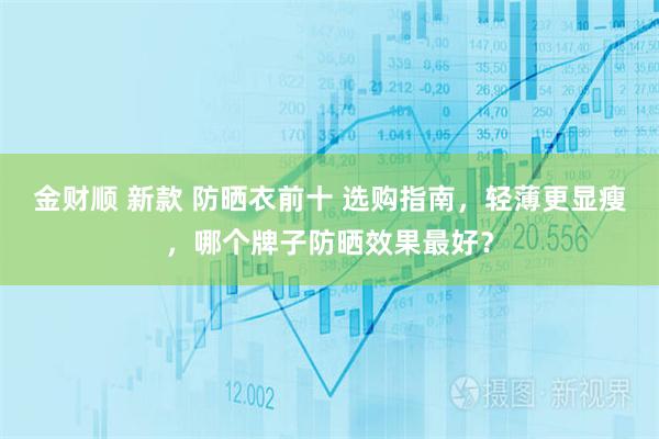 金财顺 新款 防晒衣前十 选购指南，轻薄更显瘦，哪个牌子防晒效果最好？