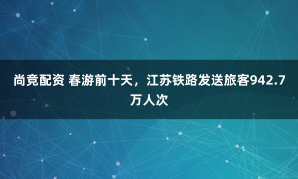 尚竞配资 春游前十天，江苏铁路发送旅客942.7万人次