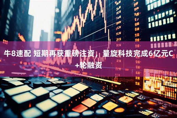 牛8速配 短期再获重磅注资，量旋科技完成6亿元C+轮融资