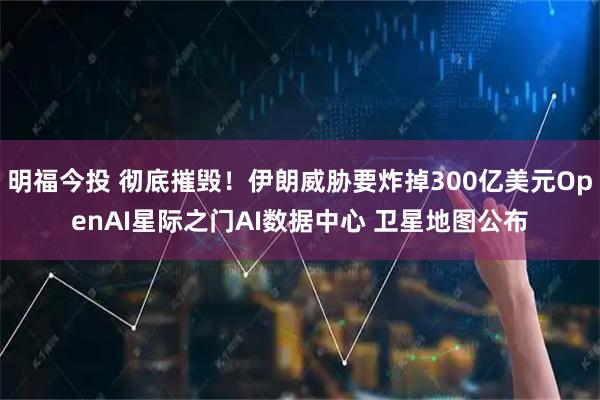 明福今投 彻底摧毁！伊朗威胁要炸掉300亿美元OpenAI星际之门AI数据中心 卫星地图公布