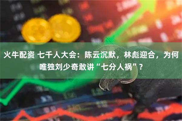 火牛配资 七千人大会：陈云沉默，林彪迎合，为何唯独刘少奇敢讲“七分人祸”？