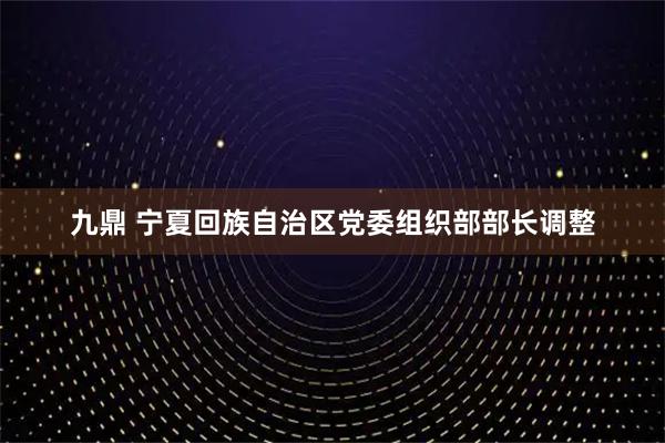 九鼎 宁夏回族自治区党委组织部部长调整