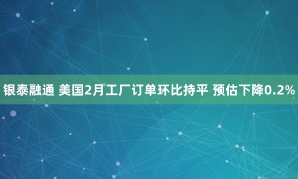 银泰融通 美国2月工厂订单环比持平 预估下降0.2%
