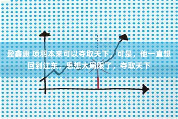 盈鑫惠 项羽本来可以夺取天下，可是，他一直想回到江东，思想太局限了，夺取天下