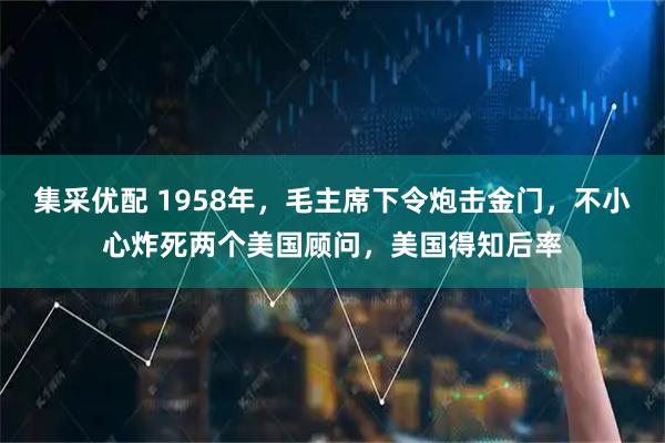 集采优配 1958年，毛主席下令炮击金门，不小心炸死两个美国顾问，美国得知后率