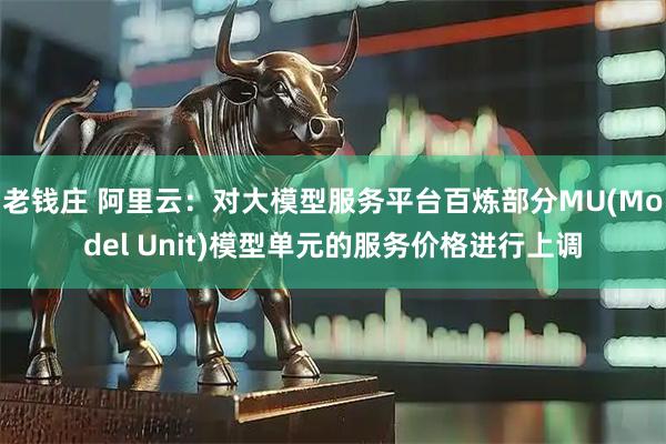 老钱庄 阿里云：对大模型服务平台百炼部分MU(Model Unit)模型单元的服务价格进行上调