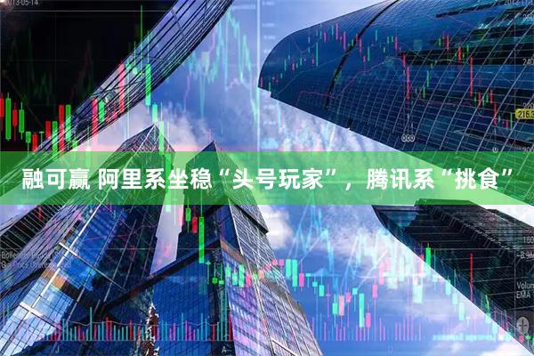 融可赢 阿里系坐稳“头号玩家”，腾讯系“挑食”