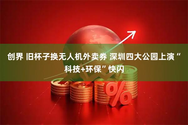 创界 旧杯子换无人机外卖券 深圳四大公园上演“科技+环保”快闪