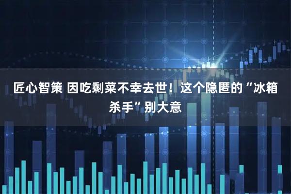 匠心智策 因吃剩菜不幸去世！这个隐匿的“冰箱杀手”别大意
