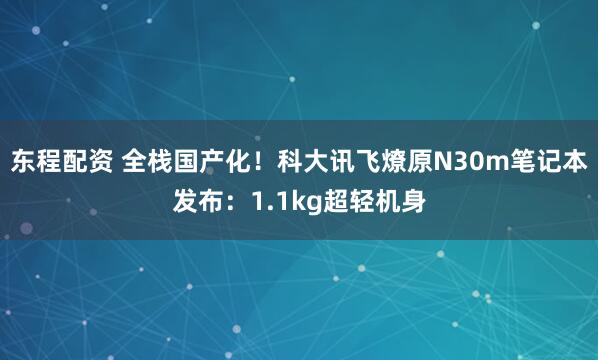 东程配资 全栈国产化！科大讯飞燎原N30m笔记本发布：1.1kg超轻机身