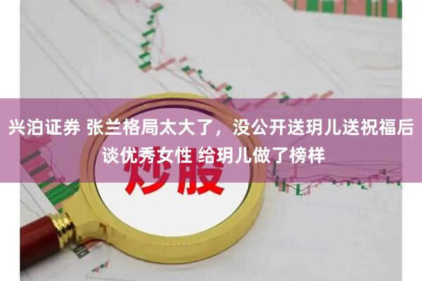 兴泊证券 张兰格局太大了，没公开送玥儿送祝福后 谈优秀女性 给玥儿做了榜样